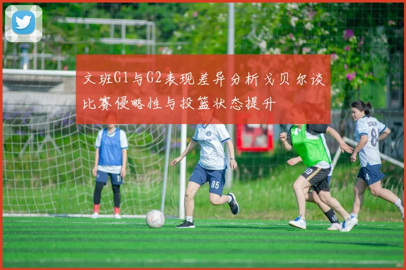 文班G1与G2表现差异分析戈贝尔谈比赛侵略性与投篮状态提升