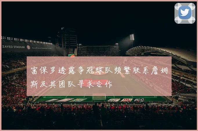富保罗透露争冠球队频繁联系詹姆斯及其团队寻求合作