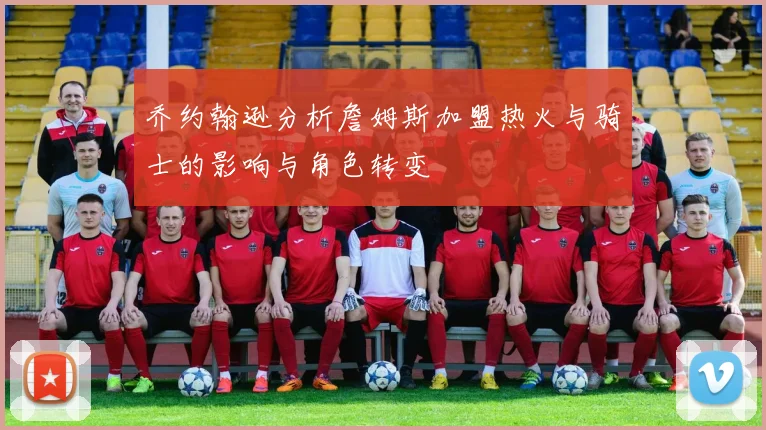 乔约翰逊分析詹姆斯加盟热火与骑士的影响与角色转变