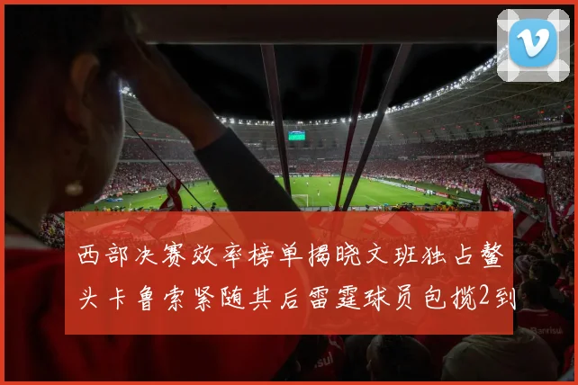 西部决赛效率榜单揭晓文班独占鳌头卡鲁索紧随其后雷霆球员包揽2到5名