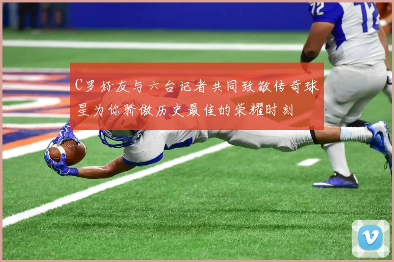 C罗好友与六台记者共同致敬传奇球星为你骄傲历史最佳的荣耀时刻
