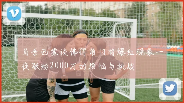 乌奈西蒙谈佛得角门将爆红现象一夜涨粉2000万的烦恼与挑战