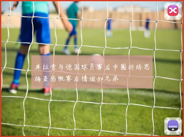 库拉索与德国球员赛后中圈祈祷恩梅查感慨赛后情谊如兄弟