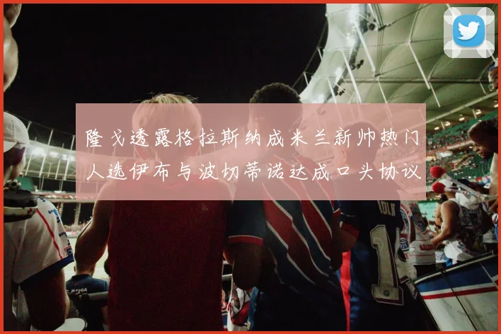 隆戈透露格拉斯纳成米兰新帅热门人选伊布与波切蒂诺达成口头协议
