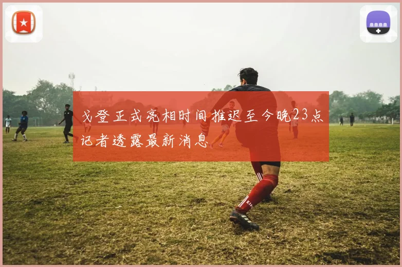 戈登正式亮相时间推迟至今晚23点记者透露最新消息
