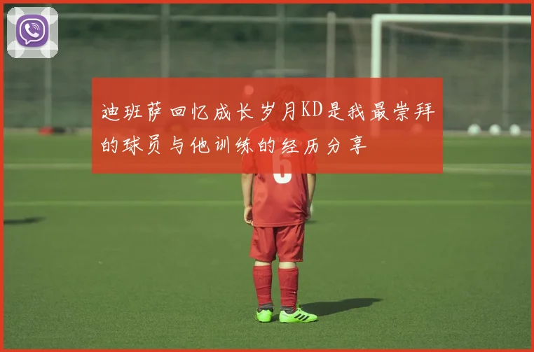 迪班萨回忆成长岁月KD是我最崇拜的球员与他训练的经历分享
