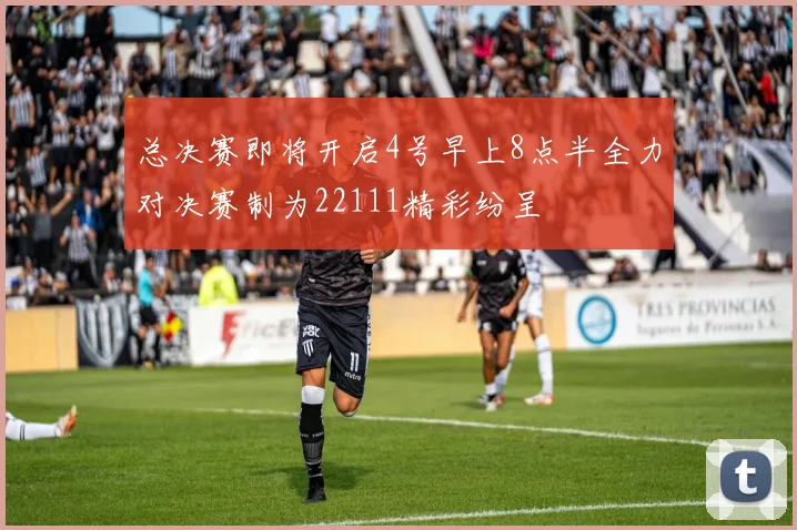 总决赛即将开启4号早上8点半全力对决赛制为22111精彩纷呈