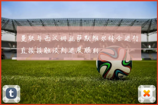 曼联与西汉姆就萨默维尔转会进行直接接触谈判进展顺利