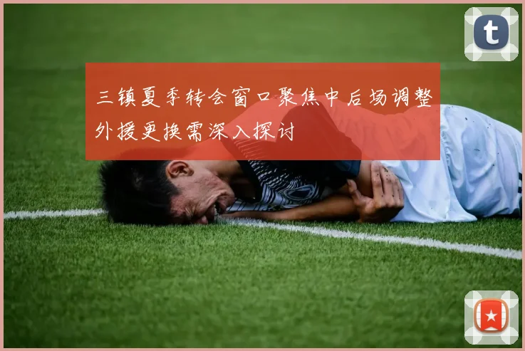 三镇夏季转会窗口聚焦中后场调整外援更换需深入探讨